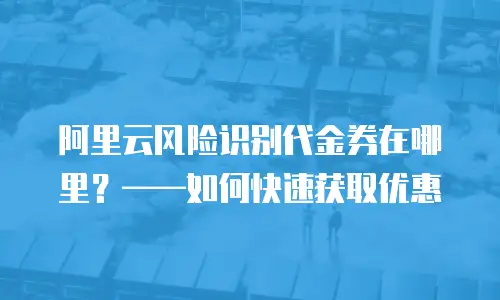 阿里云风险识别代金券在哪里？——如何快速获取优惠