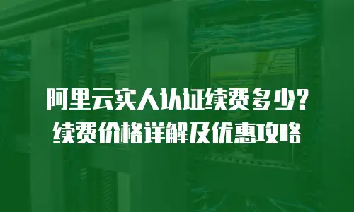 阿里云实人认证续费多少？续费价格详解及优惠攻略