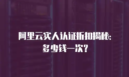 阿里云实人认证折扣揭秘：多少钱一次？