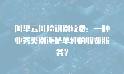 阿里云风险识别续费：一种业务类别还是单纯的收费服务？