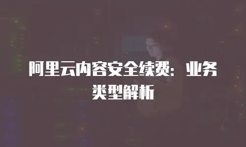 阿里云内容安全续费：业务类型解析