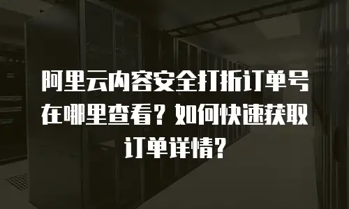 阿里云内容安全打折订单号在哪里查看？如何快速获取订单详情？