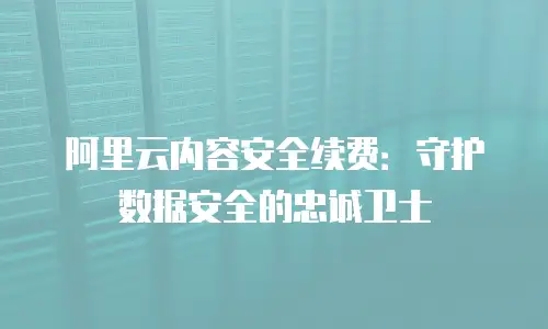 阿里云内容安全续费：守护数据安全的忠诚卫士