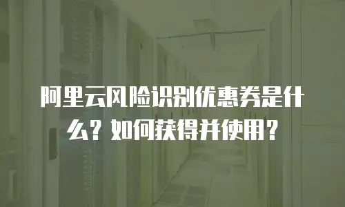 阿里云风险识别优惠券是什么？如何获得并使用？