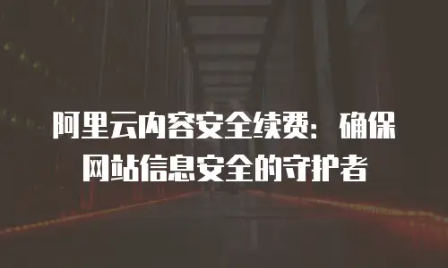 阿里云内容安全续费：确保网站信息安全的守护者