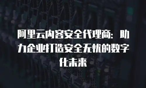 阿里云内容安全代理商：助力企业打造安全无忧的数字化未来