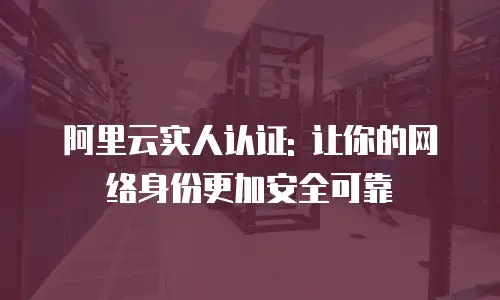 阿里云实人认证: 让你的网络身份更加安全可靠