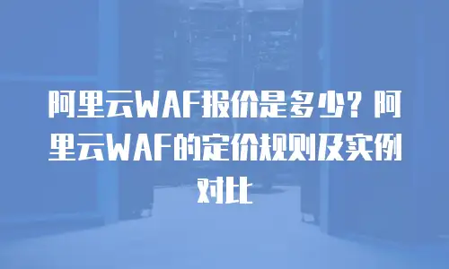 阿里云WAF报价是多少？阿里云WAF的定价规则及实例对比