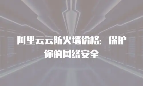 阿里云云防火墙价格：保护你的网络安全