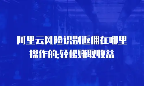 阿里云风险识别返佣在哪里操作的:轻松赚取收益
