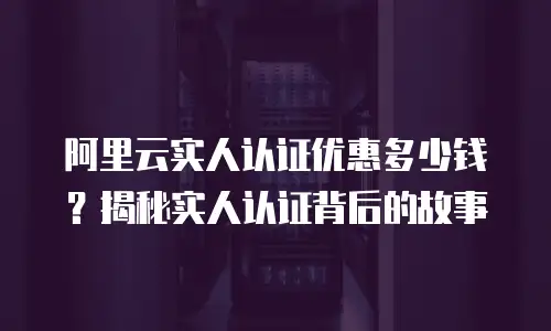 阿里云实人认证优惠多少钱？揭秘实人认证背后的故事