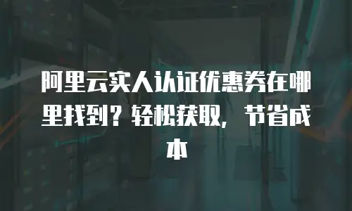 阿里云实人认证优惠券在哪里找到？轻松获取，节省成本