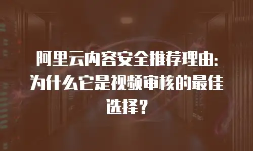 阿里云内容安全推荐理由：为什么它是视频审核的最佳选择？