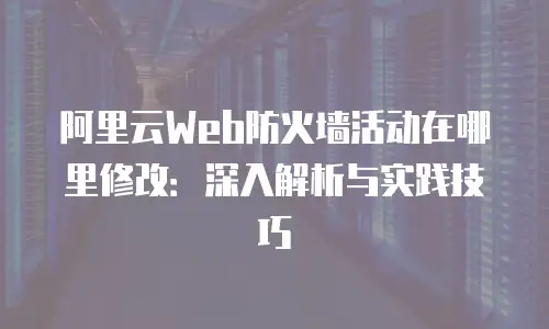 阿里云Web防火墙活动在哪里修改：深入解析与实践技巧