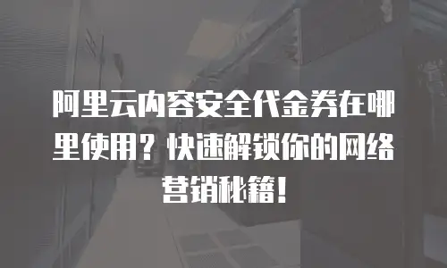阿里云内容安全代金券在哪里使用？快速解锁你的网络营销秘籍！
