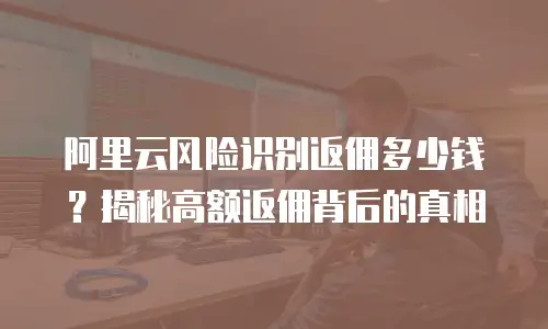 阿里云风险识别返佣多少钱？揭秘高额返佣背后的真相
