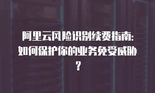 阿里云风险识别续费指南：如何保护你的业务免受威胁？