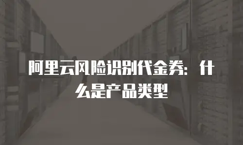 阿里云风险识别代金券：什么是产品类型