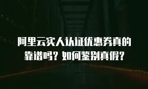 阿里云实人认证优惠券真的靠谱吗？如何鉴别真假？