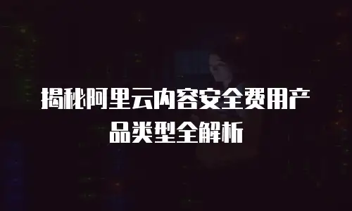 揭秘阿里云内容安全费用产品类型全解析