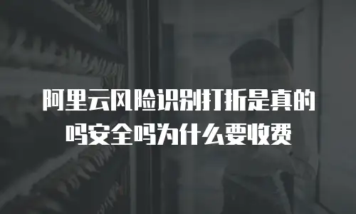 阿里云风险识别打折是真的吗安全吗为什么要收费