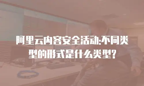 阿里云内容安全活动:不同类型的形式是什么类型?