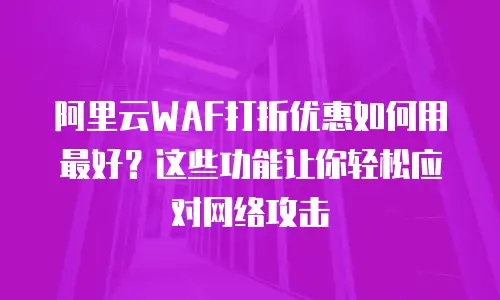 阿里云WAF打折优惠如何用最好？这些功能让你轻松应对网络攻击