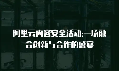 阿里云内容安全活动:一场融合创新与合作的盛宴