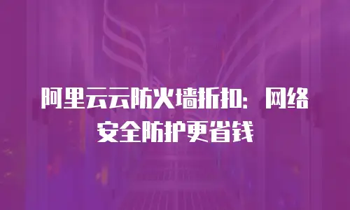 阿里云云防火墙折扣：网络安全防护更省钱