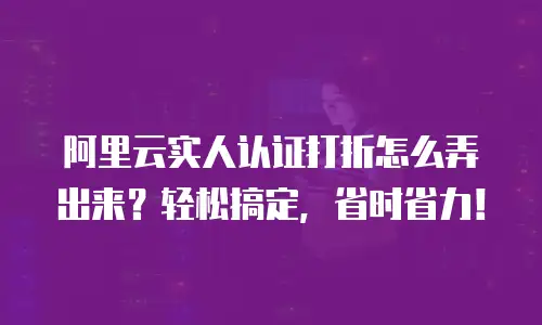 阿里云实人认证打折怎么弄出来？轻松搞定，省时省力！