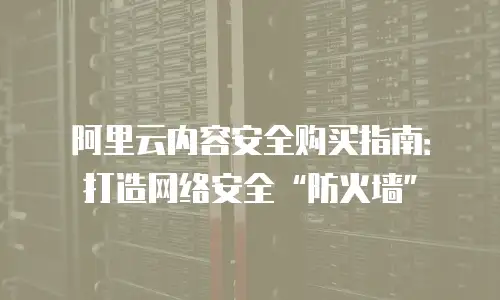 阿里云内容安全购买指南：打造网络安全“防火墙”