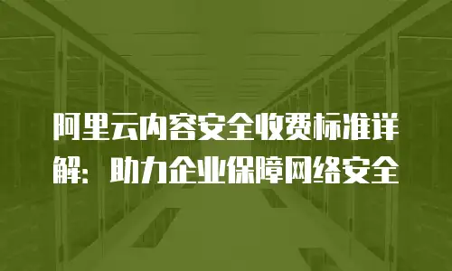 阿里云内容安全收费标准详解：助力企业保障网络安全