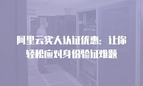阿里云实人认证优惠：让你轻松应对身份验证难题