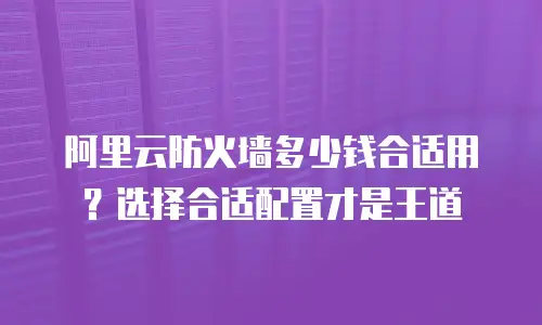 阿里云防火墙多少钱合适用？选择合适配置才是王道