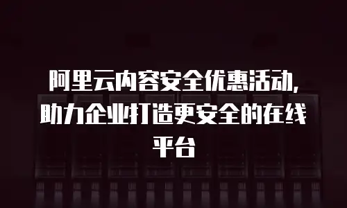 阿里云内容安全优惠活动，助力企业打造更安全的在线平台