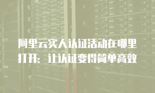 阿里云实人认证活动在哪里打开：让认证变得简单高效