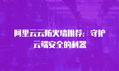 阿里云云防火墙推荐：守护云端安全的利器