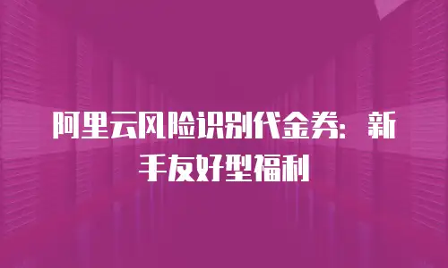 阿里云风险识别代金券：新手友好型福利