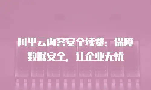 阿里云内容安全续费：保障数据安全，让企业无忧