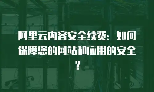阿里云内容安全续费：如何保障您的网站和应用的安全？
