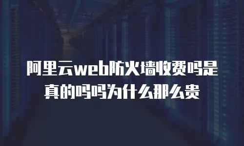 阿里云web防火墙收费吗是真的吗吗为什么那么贵