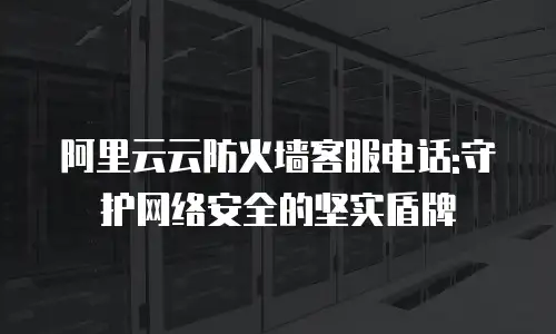 阿里云云防火墙客服电话:守护网络安全的坚实盾牌