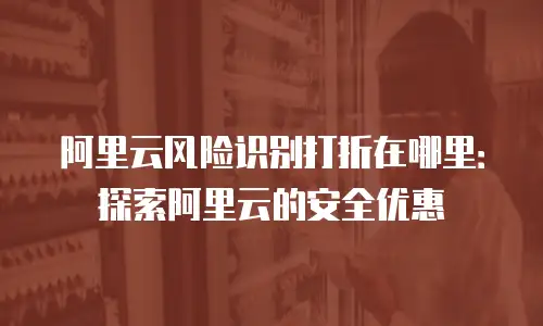 阿里云风险识别打折在哪里：探索阿里云的安全优惠