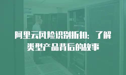阿里云风险识别折扣：了解类型产品背后的故事