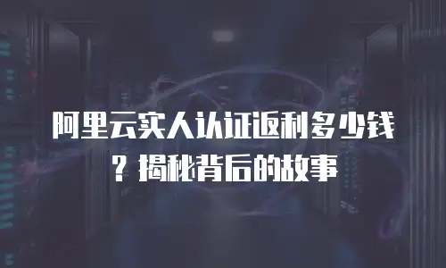 阿里云实人认证返利多少钱？揭秘背后的故事
