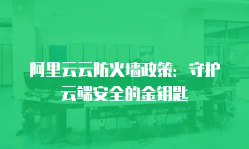 阿里云云防火墙政策：守护云端安全的金钥匙