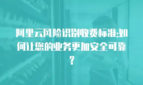 阿里云风险识别收费标准:如何让您的业务更加安全可靠?