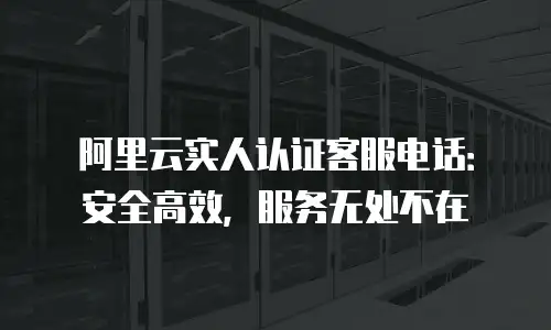 阿里云实人认证客服电话：安全高效，服务无处不在