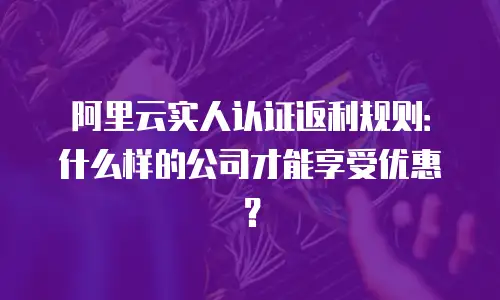 阿里云实人认证返利规则：什么样的公司才能享受优惠？