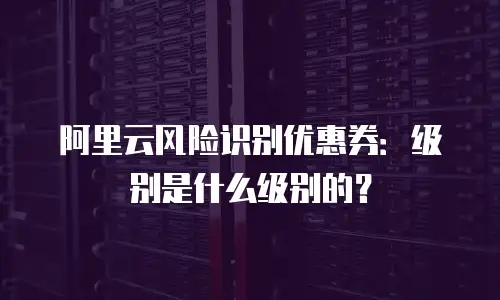 阿里云风险识别优惠券：级别是什么级别的？